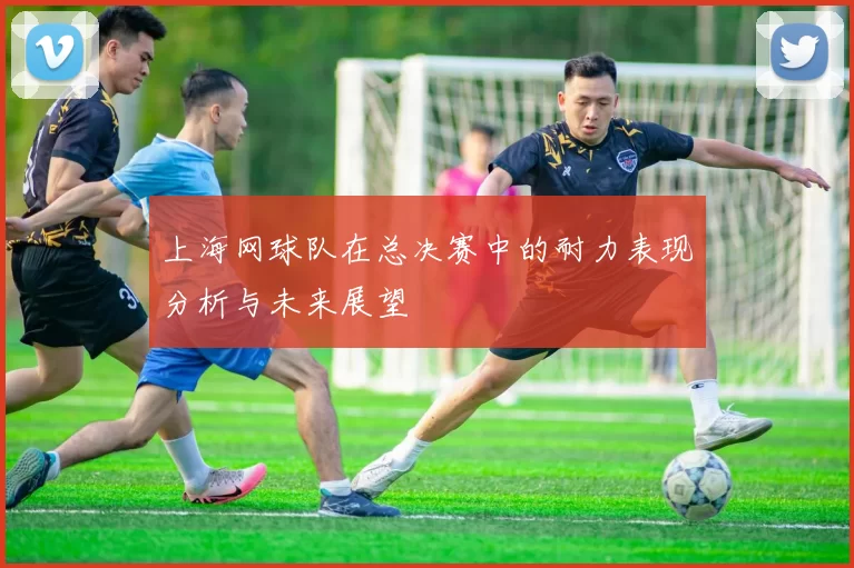上海网球队在总决赛中的耐力表现分析与未来展望
