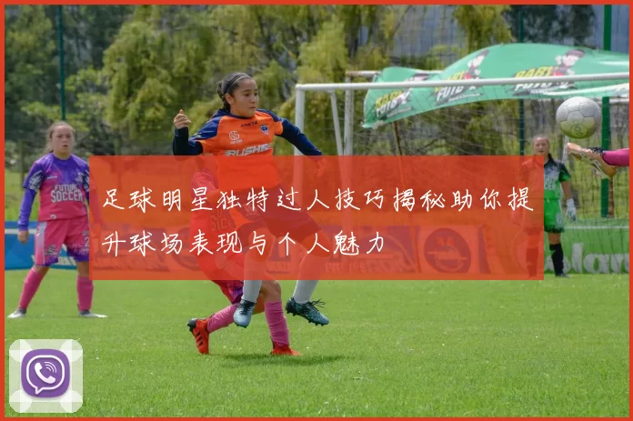 足球明星独特过人技巧揭秘助你提升球场表现与个人魅力