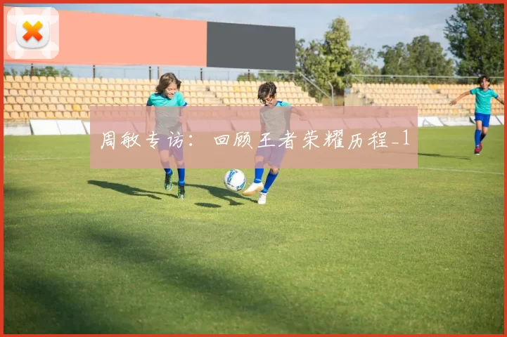 周敏专访：回顾王者荣耀历程_1