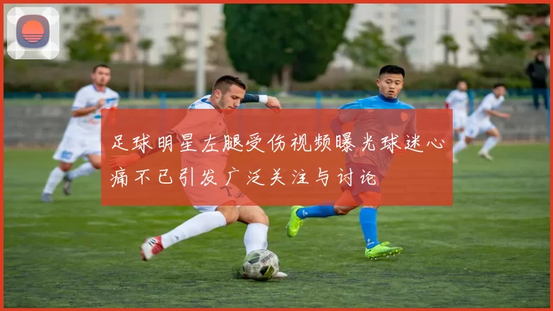 足球明星左腿受伤视频曝光球迷心痛不已引发广泛关注与讨论