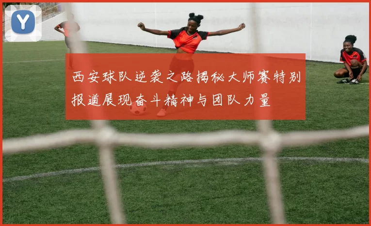 西安球队逆袭之路揭秘大师赛特别报道展现奋斗精神与团队力量