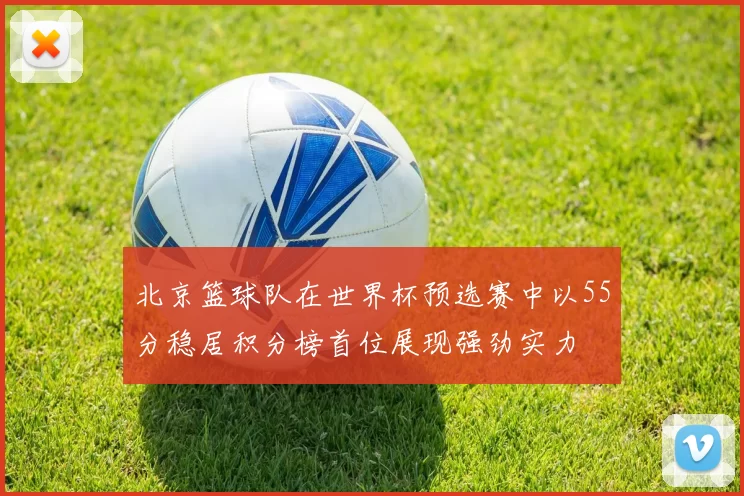 北京篮球队在世界杯预选赛中以55分稳居积分榜首位展现强劲实力