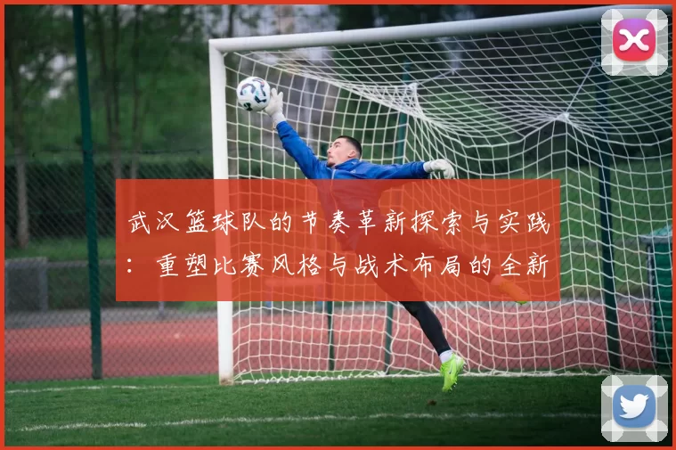 武汉篮球队的节奏革新探索与实践：重塑比赛风格与战术布局的全新篇章